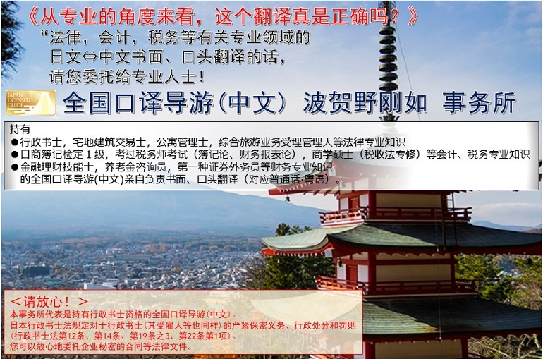 《从专业的角度来看，这个翻译真的是正确的吗？》<br>请把有关“法律，会计，税务等专业领域的<br>日文⇔中文书面、口头翻译委托给专业人士吧！<br>全国口译导游(中文) 波贺野刚如 事务所<br>持有●行政书士，宅地建筑交易士，公寓管理士，综合旅游业务受理管理人等法律专业知识●日商簿记检定１级，考过税务师考试（簿记论、财务报表论），商学硕士（税收法专修）等会计、税务专业知识●金融理财技能士，养老金咨询员，第一种证券外务员等财务专业知识 的全国口译导游(中文)亲自负责书面、口头翻译（对应普通话·粤语）。<br>＜请放心！＞本事务所代表是持有行政书士资格的全国口译导游(中文)。日本行政书士法规定对于行政书士(其受雇人等也同样)的严紧保密义务、行政处分和罚则<br>(行政书士法第12条、第14条、第19条之3、第22条第1项)。您可以放心地委托企业秘密的合同等法律文件。