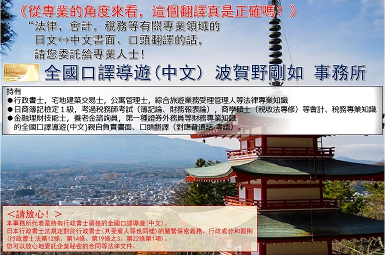 《从专业的角度来看，这个翻译真的是正确的吗？》<br>请把有关“法律，会计，税务等专业领域的<br>日文⇔中文书面、口头翻译委托给专业人士吧！<br>全国口译导游(中文) 波贺野刚如 事务所<br>持有●行政书士，宅地建筑交易士，公寓管理士，综合旅游业务受理管理人等法律专业知识●日商簿记检定１级，考过税务师考试（簿记论、财务报表论），商学硕士（税收法专修）等会计、税务专业知识●金融理财技能士，养老金咨询员，第一种证券外务员等财务专业知识 的全国口译导游(中文)亲自负责书面、口头翻译（对应普通话·粤语）。<br>＜请放心！＞本事务所代表是持有行政书士资格的全国口译导游(中文)。日本行政书士法规定对于行政书士(其受雇人等也同样)的严紧保密义务、行政处分和罚则<br>(行政书士法第12条、第14条、第19条之3、第22条第1项)。您可以放心地委托企业秘密的合同等法律文件。