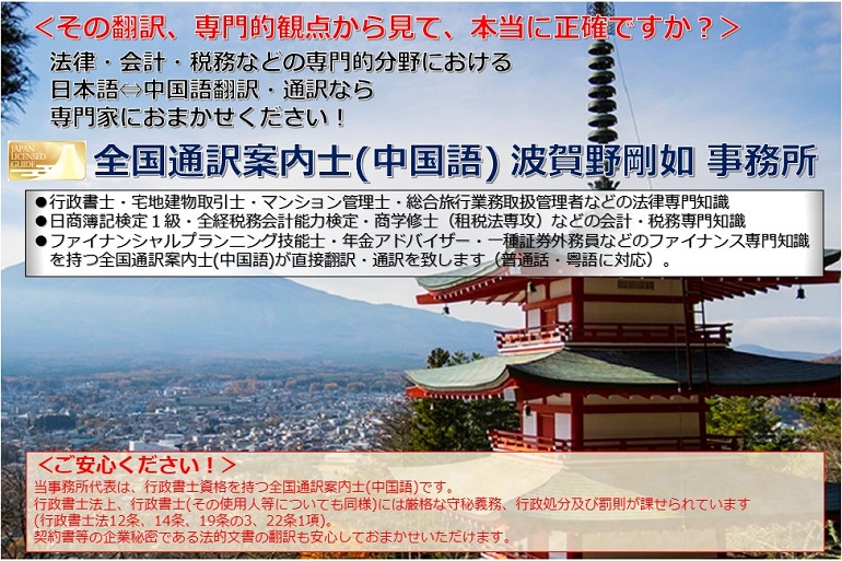 ＜その翻訳、専門的観点から見て、本当に正確ですか？＞<br>法律・会計・税務などの専門的分野における日本語⇔中国語翻訳・通訳なら専門家におまかせください！<br>全国通訳案内士(中国語) 波賀野剛如 事務所<br>●行政書士・宅地建物取引士・マンション管理士・総合旅行業務取扱管理者などの法律専門知識●日商簿記検定１級・全経税務会計能力検定・商学修士（租税法専攻）などの会計・税務専門知識●ファイナンシャルプランニング技能士・年金アドバイザー・一種証券外務員などのファイナンス専門知識 を持つ全国通訳案内士(中国語)が直接翻訳・通訳を致します（普通話・粤語に対応）。<br>＜ご安心ください！＞当事務所代表は、行政書士資格を持つ全国通訳案内士(中国語)です。行政書士法上、行政書士(その使用人等についても同様)には厳格な守秘義務、行政処分及び罰則が課せられています<br>(行政書士法12条、14条、19条の3、22条1項)。契約書等の企業秘密である法的文書の翻訳も安心しておまかせいただけます。